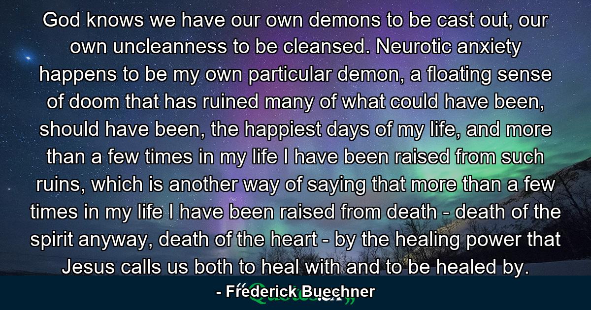 God knows we have our own demons to be cast out, our own uncleanness to be cleansed. Neurotic anxiety happens to be my own particular demon, a floating sense of doom that has ruined many of what could have been, should have been, the happiest days of my life, and more than a few times in my life I have been raised from such ruins, which is another way of saying that more than a few times in my life I have been raised from death - death of the spirit anyway, death of the heart - by the healing power that Jesus calls us both to heal with and to be healed by. - Quote by Frederick Buechner