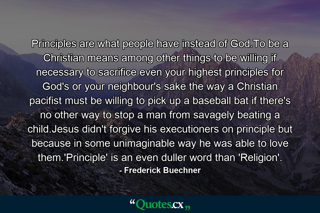 Principles are what people have instead of God.To be a Christian means among other things to be willing if necessary to sacrifice even your highest principles for God's or your neighbour's sake the way a Christian pacifist must be willing to pick up a baseball bat if there's no other way to stop a man from savagely beating a child.Jesus didn't forgive his executioners on principle but because in some unimaginable way he was able to love them.'Principle' is an even duller word than 'Religion'. - Quote by Frederick Buechner