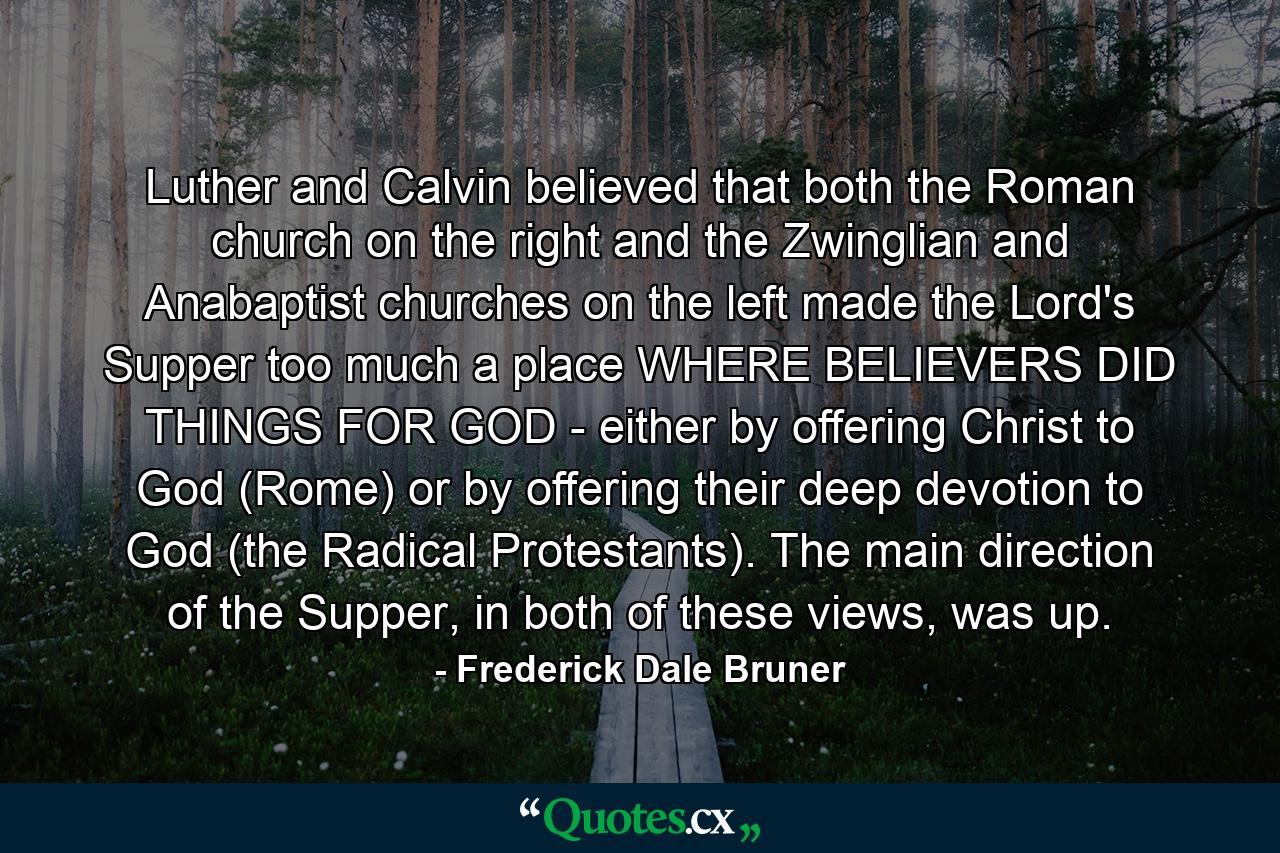 Luther and Calvin believed that both the Roman church on the right and the Zwinglian and Anabaptist churches on the left made the Lord's Supper too much a place WHERE BELIEVERS DID THINGS FOR GOD - either by offering Christ to God (Rome) or by offering their deep devotion to God (the Radical Protestants). The main direction of the Supper, in both of these views, was up. - Quote by Frederick Dale Bruner