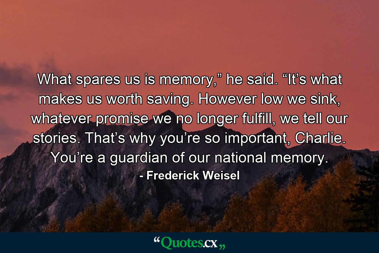 What spares us is memory,” he said. “It’s what makes us worth saving. However low we sink, whatever promise we no longer fulfill, we tell our stories. That’s why you’re so important, Charlie. You’re a guardian of our national memory. - Quote by Frederick Weisel