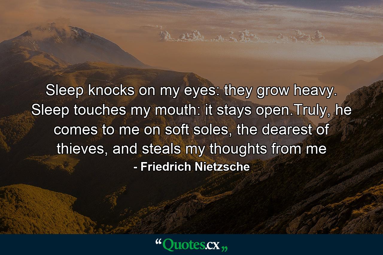 Sleep knocks on my eyes: they grow heavy. Sleep touches my mouth: it stays open.Truly, he comes to me on soft soles, the dearest of thieves, and steals my thoughts from me - Quote by Friedrich Nietzsche