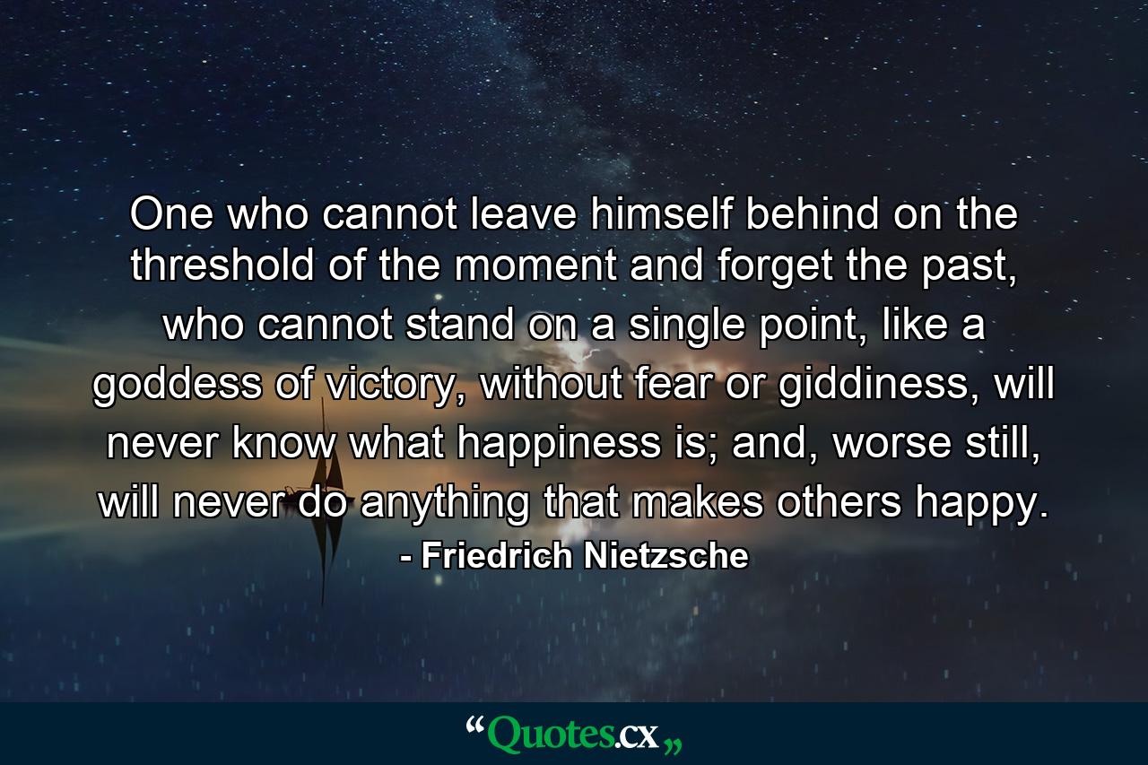 One who cannot leave himself behind on the threshold of the moment and forget the past, who cannot stand on a single point, like a goddess of victory, without fear or giddiness, will never know what happiness is; and, worse still, will never do anything that makes others happy. - Quote by Friedrich Nietzsche