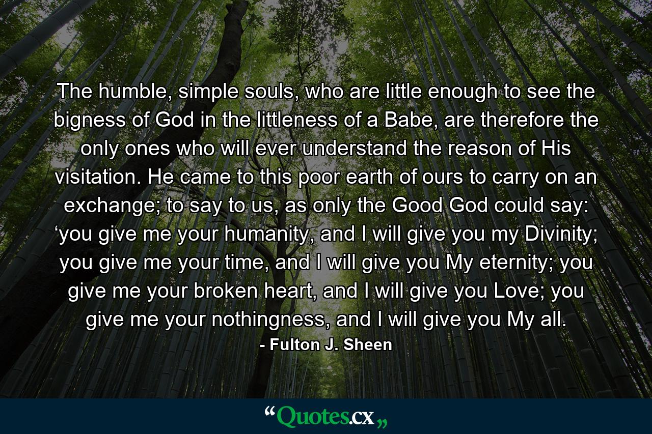 The humble, simple souls, who are little enough to see the bigness of God in the littleness of a Babe, are therefore the only ones who will ever understand the reason of His visitation. He came to this poor earth of ours to carry on an exchange; to say to us, as only the Good God could say: ‘you give me your humanity, and I will give you my Divinity; you give me your time, and I will give you My eternity; you give me your broken heart, and I will give you Love; you give me your nothingness, and I will give you My all. - Quote by Fulton J. Sheen