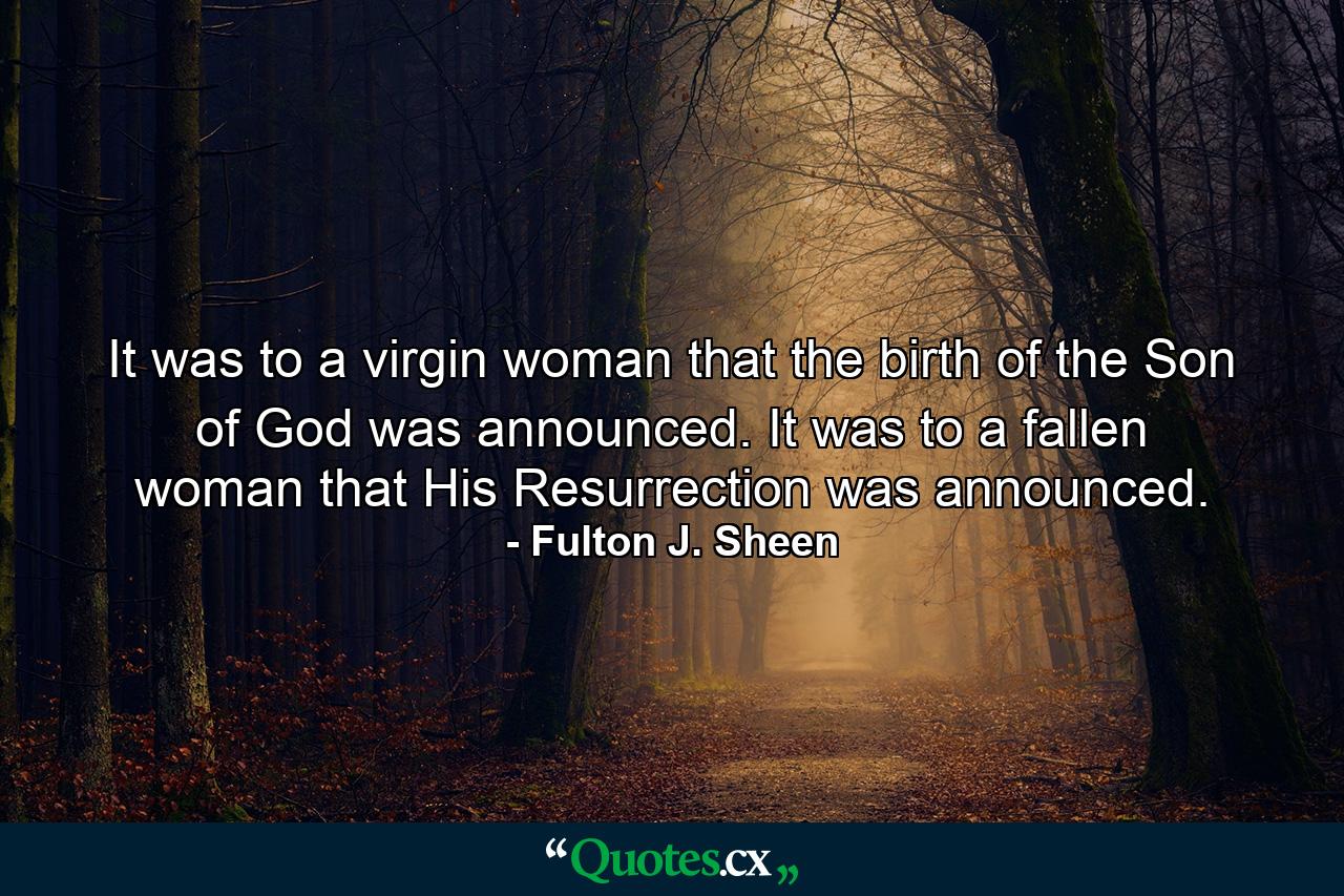 It was to a virgin woman that the birth of the Son of God was announced. It was to a fallen woman that His Resurrection was announced. - Quote by Fulton J. Sheen