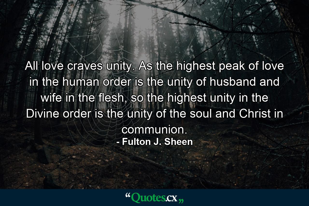 All love craves unity. As the highest peak of love in the human order is the unity of husband and wife in the flesh, so the highest unity in the Divine order is the unity of the soul and Christ in communion. - Quote by Fulton J. Sheen