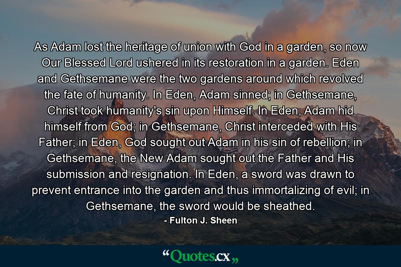 As Adam lost the heritage of union with God in a garden, so now Our Blessed Lord ushered in its restoration in a garden. Eden and Gethsemane were the two gardens around which revolved the fate of humanity. In Eden, Adam sinned; in Gethsemane, Christ took humanity's sin upon Himself. In Eden, Adam hid himself from God; in Gethsemane, Christ interceded with His Father; in Eden, God sought out Adam in his sin of rebellion; in Gethsemane, the New Adam sought out the Father and His submission and resignation. In Eden, a sword was drawn to prevent entrance into the garden and thus immortalizing of evil; in Gethsemane, the sword would be sheathed. - Quote by Fulton J. Sheen