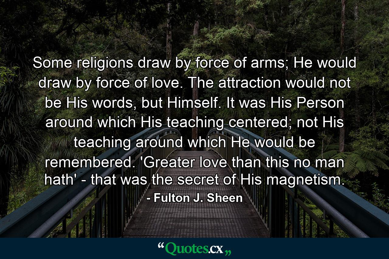 Some religions draw by force of arms; He would draw by force of love. The attraction would not be His words, but Himself. It was His Person around which His teaching centered; not His teaching around which He would be remembered. 'Greater love than this no man hath' - that was the secret of His magnetism. - Quote by Fulton J. Sheen