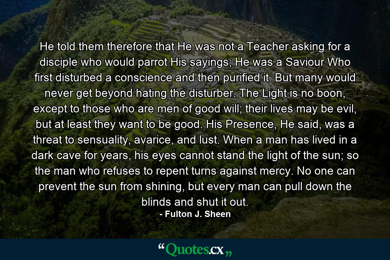 He told them therefore that He was not a Teacher asking for a disciple who would parrot His sayings; He was a Saviour Who first disturbed a conscience and then purified it. But many would never get beyond hating the disturber. The Light is no boon, except to those who are men of good will; their lives may be evil, but at least they want to be good. His Presence, He said, was a threat to sensuality, avarice, and lust. When a man has lived in a dark cave for years, his eyes cannot stand the light of the sun; so the man who refuses to repent turns against mercy. No one can prevent the sun from shining, but every man can pull down the blinds and shut it out. - Quote by Fulton J. Sheen