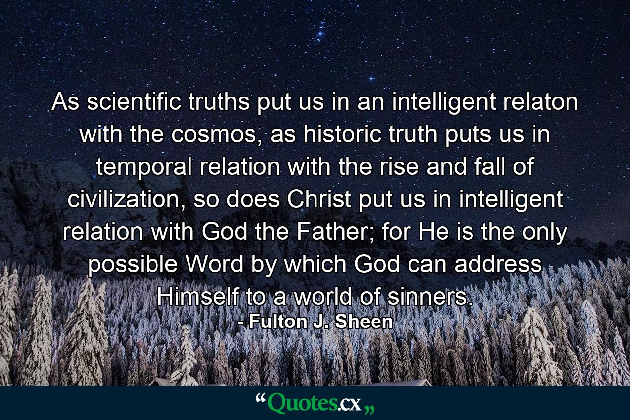 As scientific truths put us in an intelligent relaton with the cosmos, as historic truth puts us in temporal relation with the rise and fall of civilization, so does Christ put us in intelligent relation with God the Father; for He is the only possible Word by which God can address Himself to a world of sinners. - Quote by Fulton J. Sheen