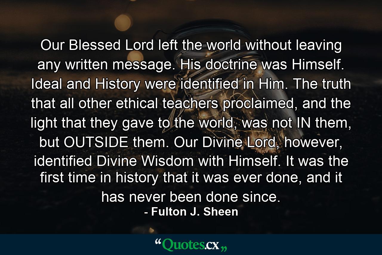 Our Blessed Lord left the world without leaving any written message. His doctrine was Himself. Ideal and History were identified in Him. The truth that all other ethical teachers proclaimed, and the light that they gave to the world, was not IN them, but OUTSIDE them. Our Divine Lord, however, identified Divine Wisdom with Himself. It was the first time in history that it was ever done, and it has never been done since. - Quote by Fulton J. Sheen