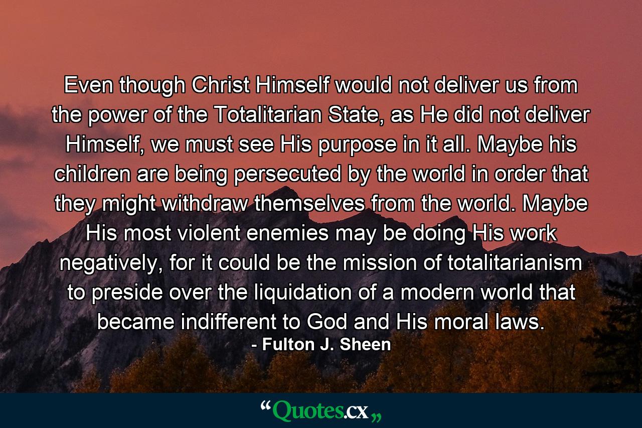 Even though Christ Himself would not deliver us from the power of the Totalitarian State, as He did not deliver Himself, we must see His purpose in it all. Maybe his children are being persecuted by the world in order that they might withdraw themselves from the world. Maybe His most violent enemies may be doing His work negatively, for it could be the mission of totalitarianism to preside over the liquidation of a modern world that became indifferent to God and His moral laws. - Quote by Fulton J. Sheen