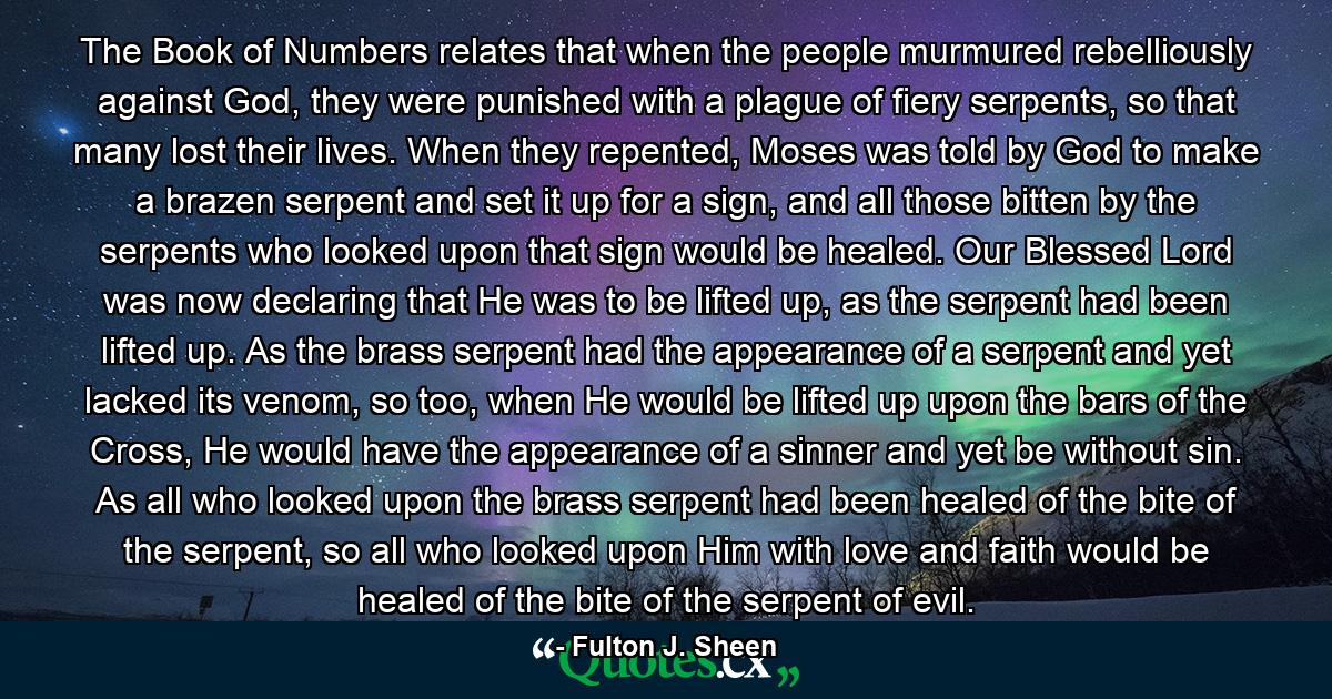 The Book of Numbers relates that when the people murmured rebelliously against God, they were punished with a plague of fiery serpents, so that many lost their lives. When they repented, Moses was told by God to make a brazen serpent and set it up for a sign, and all those bitten by the serpents who looked upon that sign would be healed. Our Blessed Lord was now declaring that He was to be lifted up, as the serpent had been lifted up. As the brass serpent had the appearance of a serpent and yet lacked its venom, so too, when He would be lifted up upon the bars of the Cross, He would have the appearance of a sinner and yet be without sin. As all who looked upon the brass serpent had been healed of the bite of the serpent, so all who looked upon Him with love and faith would be healed of the bite of the serpent of evil. - Quote by Fulton J. Sheen