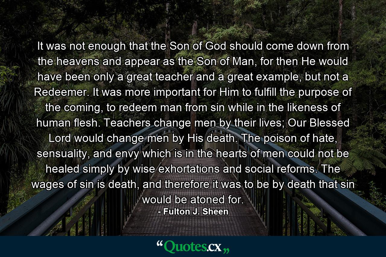 It was not enough that the Son of God should come down from the heavens and appear as the Son of Man, for then He would have been only a great teacher and a great example, but not a Redeemer. It was more important for Him to fulfill the purpose of the coming, to redeem man from sin while in the likeness of human flesh. Teachers change men by their lives; Our Blessed Lord would change men by His death. The poison of hate, sensuality, and envy which is in the hearts of men could not be healed simply by wise exhortations and social reforms. The wages of sin is death, and therefore it was to be by death that sin would be atoned for. - Quote by Fulton J. Sheen