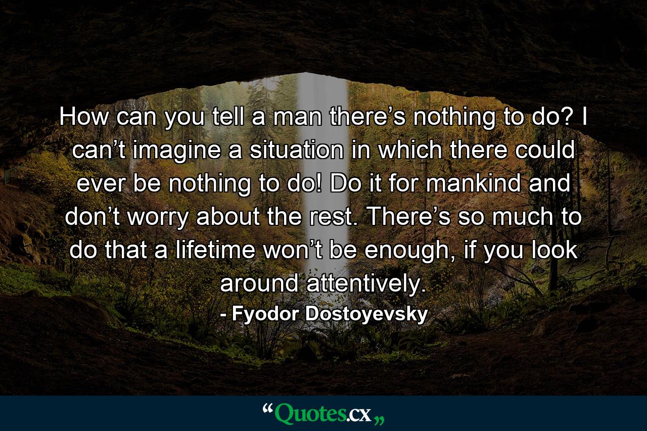 How can you tell a man there’s nothing to do? I can’t imagine a situation in which there could ever be nothing to do! Do it for mankind and don’t worry about the rest. There’s so much to do that a lifetime won’t be enough, if you look around attentively. - Quote by Fyodor Dostoyevsky