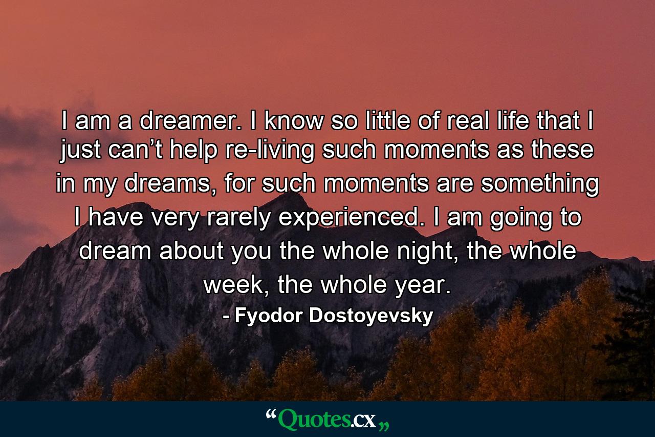 I am a dreamer. I know so little of real life that I just can’t help re-living such moments as these in my dreams, for such moments are something I have very rarely experienced. I am going to dream about you the whole night, the whole week, the whole year. - Quote by Fyodor Dostoyevsky