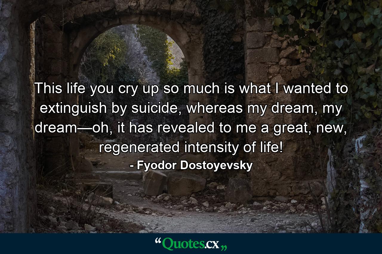 This life you cry up so much is what I wanted to extinguish by suicide, whereas my dream, my dream—oh, it has revealed to me a great, new, regenerated intensity of life! - Quote by Fyodor Dostoyevsky