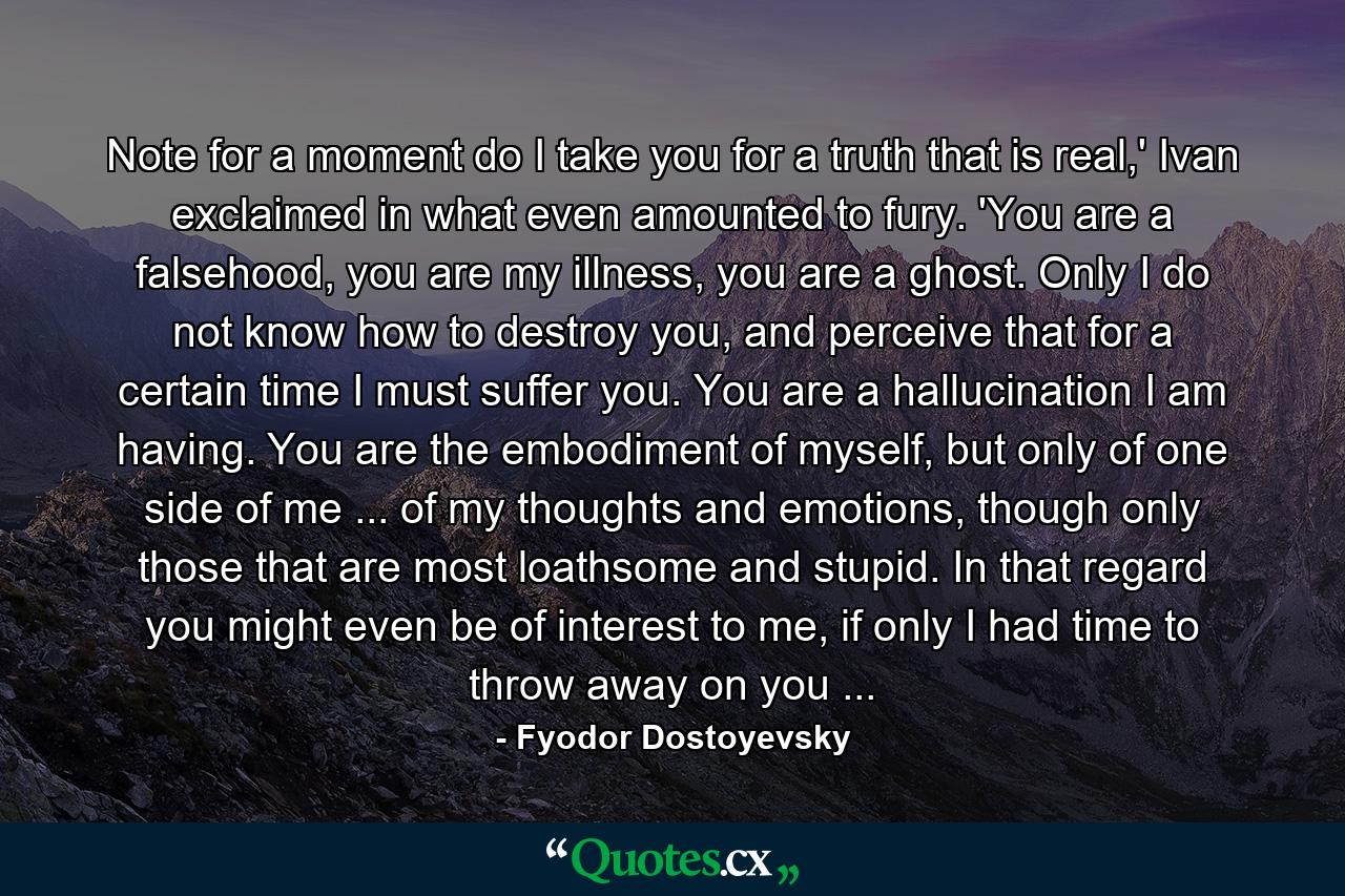 Note for a moment do I take you for a truth that is real,' Ivan exclaimed in what even amounted to fury. 'You are a falsehood, you are my illness, you are a ghost. Only I do not know how to destroy you, and perceive that for a certain time I must suffer you. You are a hallucination I am having. You are the embodiment of myself, but only of one side of me ... of my thoughts and emotions, though only those that are most loathsome and stupid. In that regard you might even be of interest to me, if only I had time to throw away on you ... - Quote by Fyodor Dostoyevsky