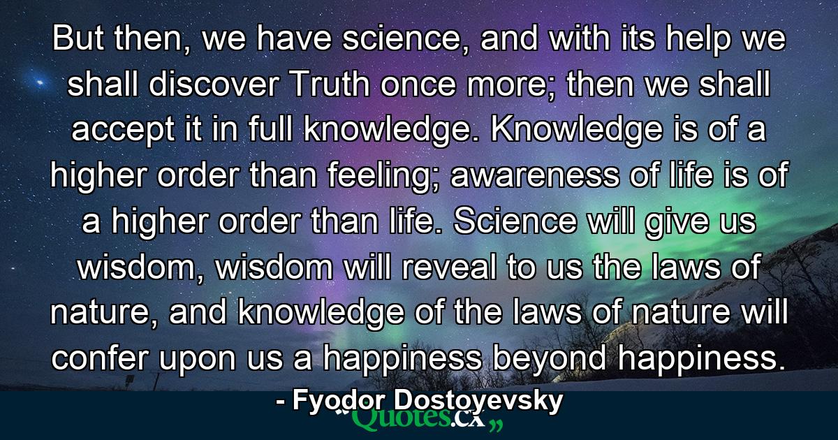 But then, we have science, and with its help we shall discover Truth once more; then we shall accept it in full knowledge. Knowledge is of a higher order than feeling; awareness of life is of a higher order than life. Science will give us wisdom, wisdom will reveal to us the laws of nature, and knowledge of the laws of nature will confer upon us a happiness beyond happiness. - Quote by Fyodor Dostoyevsky