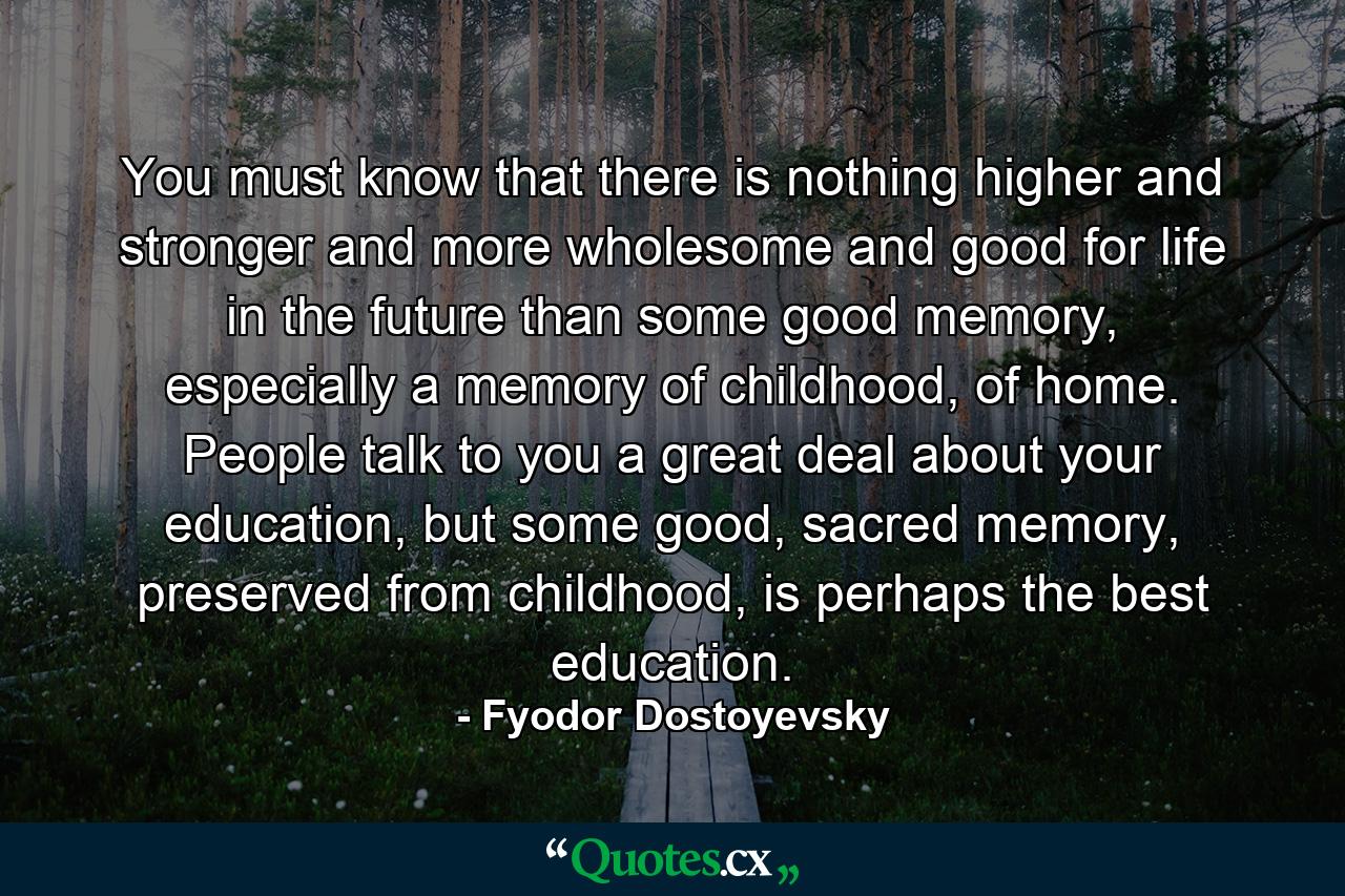 You must know that there is nothing higher and stronger and more wholesome and good for life in the future than some good memory, especially a memory of childhood, of home. People talk to you a great deal about your education, but some good, sacred memory, preserved from childhood, is perhaps the best education. - Quote by Fyodor Dostoyevsky