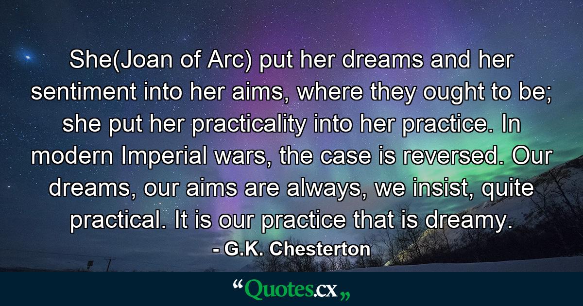 She(Joan of Arc) put her dreams and her sentiment into her aims, where they ought to be; she put her practicality into her practice. In modern Imperial wars, the case is reversed. Our dreams, our aims are always, we insist, quite practical. It is our practice that is dreamy. - Quote by G.K. Chesterton