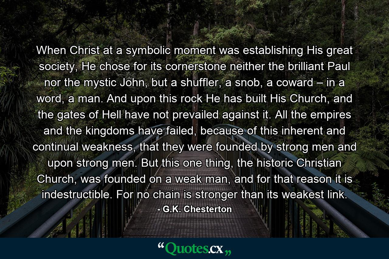 When Christ at a symbolic moment was establishing His great society, He chose for its cornerstone neither the brilliant Paul nor the mystic John, but a shuffler, a snob, a coward – in a word, a man. And upon this rock He has built His Church, and the gates of Hell have not prevailed against it. All the empires and the kingdoms have failed, because of this inherent and continual weakness, that they were founded by strong men and upon strong men. But this one thing, the historic Christian Church, was founded on a weak man, and for that reason it is indestructible. For no chain is stronger than its weakest link. - Quote by G.K. Chesterton