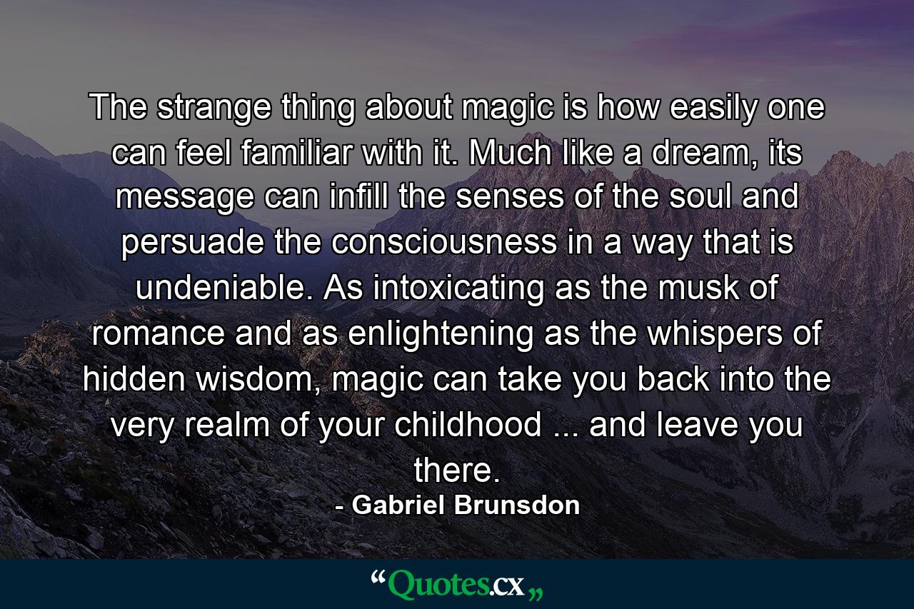 The strange thing about magic is how easily one can feel familiar with it. Much like a dream, its message can infill the senses of the soul and persuade the consciousness in a way that is undeniable. As intoxicating as the musk of romance and as enlightening as the whispers of hidden wisdom, magic can take you back into the very realm of your childhood ... and leave you there. - Quote by Gabriel Brunsdon