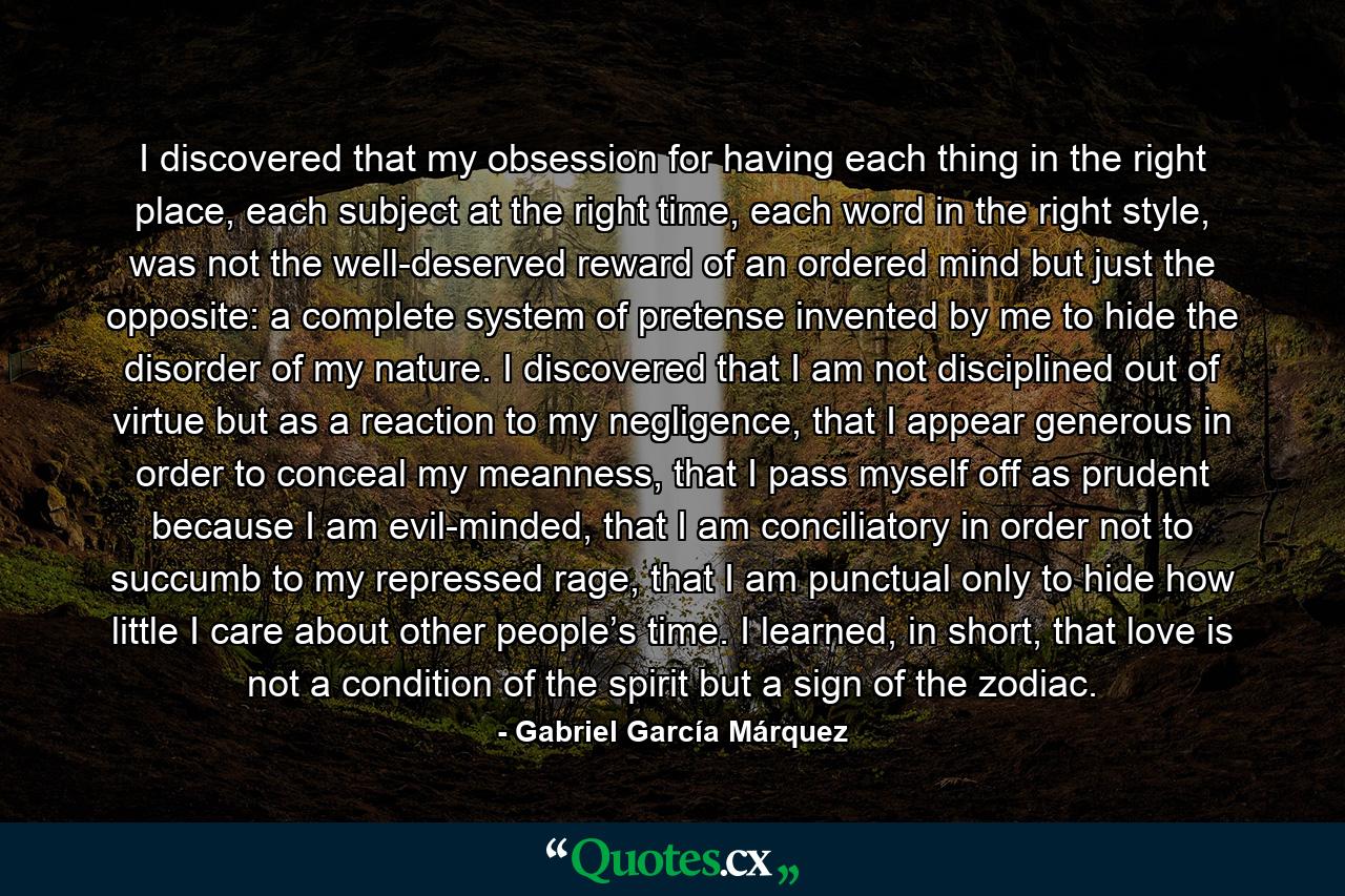 I discovered that my obsession for having each thing in the right place, each subject at the right time, each word in the right style, was not the well-deserved reward of an ordered mind but just the opposite: a complete system of pretense invented by me to hide the disorder of my nature. I discovered that I am not disciplined out of virtue but as a reaction to my negligence, that I appear generous in order to conceal my meanness, that I pass myself off as prudent because I am evil-minded, that I am conciliatory in order not to succumb to my repressed rage, that I am punctual only to hide how little I care about other people’s time. I learned, in short, that love is not a condition of the spirit but a sign of the zodiac. - Quote by Gabriel García Márquez