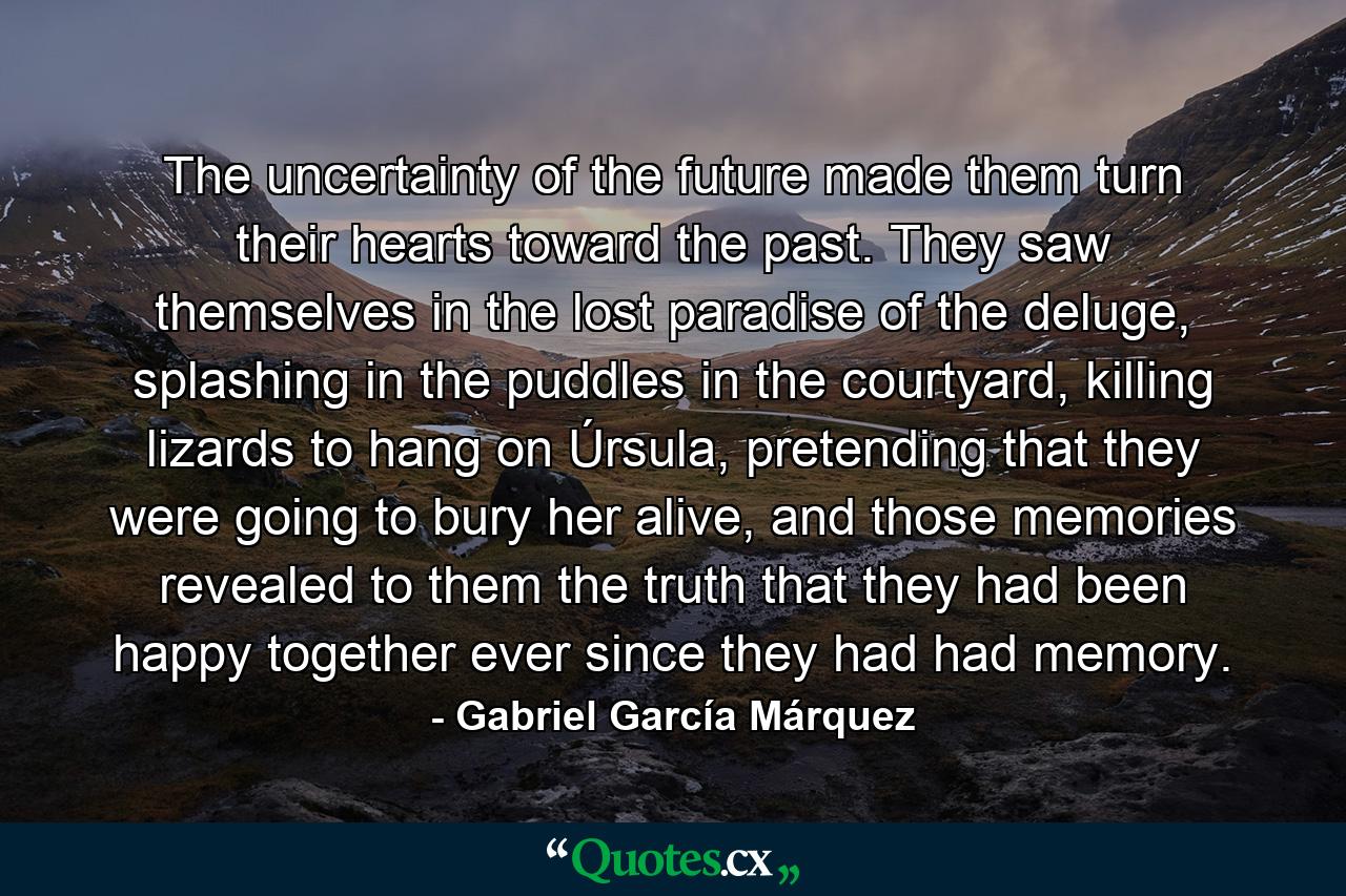 The uncertainty of the future made them turn their hearts toward the past. They saw themselves in the lost paradise of the deluge, splashing in the puddles in the courtyard, killing lizards to hang on Úrsula, pretending that they were going to bury her alive, and those memories revealed to them the truth that they had been happy together ever since they had had memory. - Quote by Gabriel García Márquez