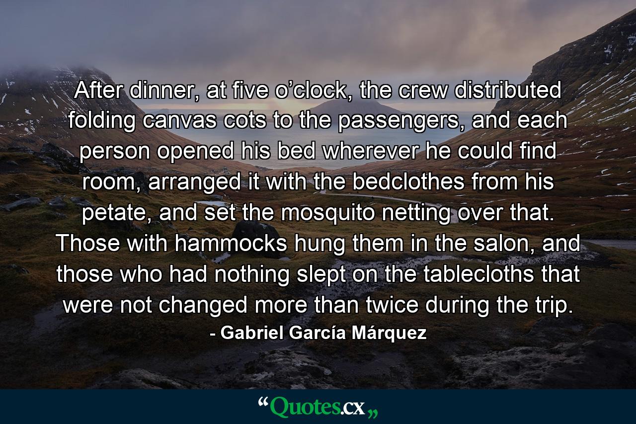 After dinner, at five o’clock, the crew distributed folding canvas cots to the passengers, and each person opened his bed wherever he could find room, arranged it with the bedclothes from his petate, and set the mosquito netting over that. Those with hammocks hung them in the salon, and those who had nothing slept on the tablecloths that were not changed more than twice during the trip. - Quote by Gabriel García Márquez