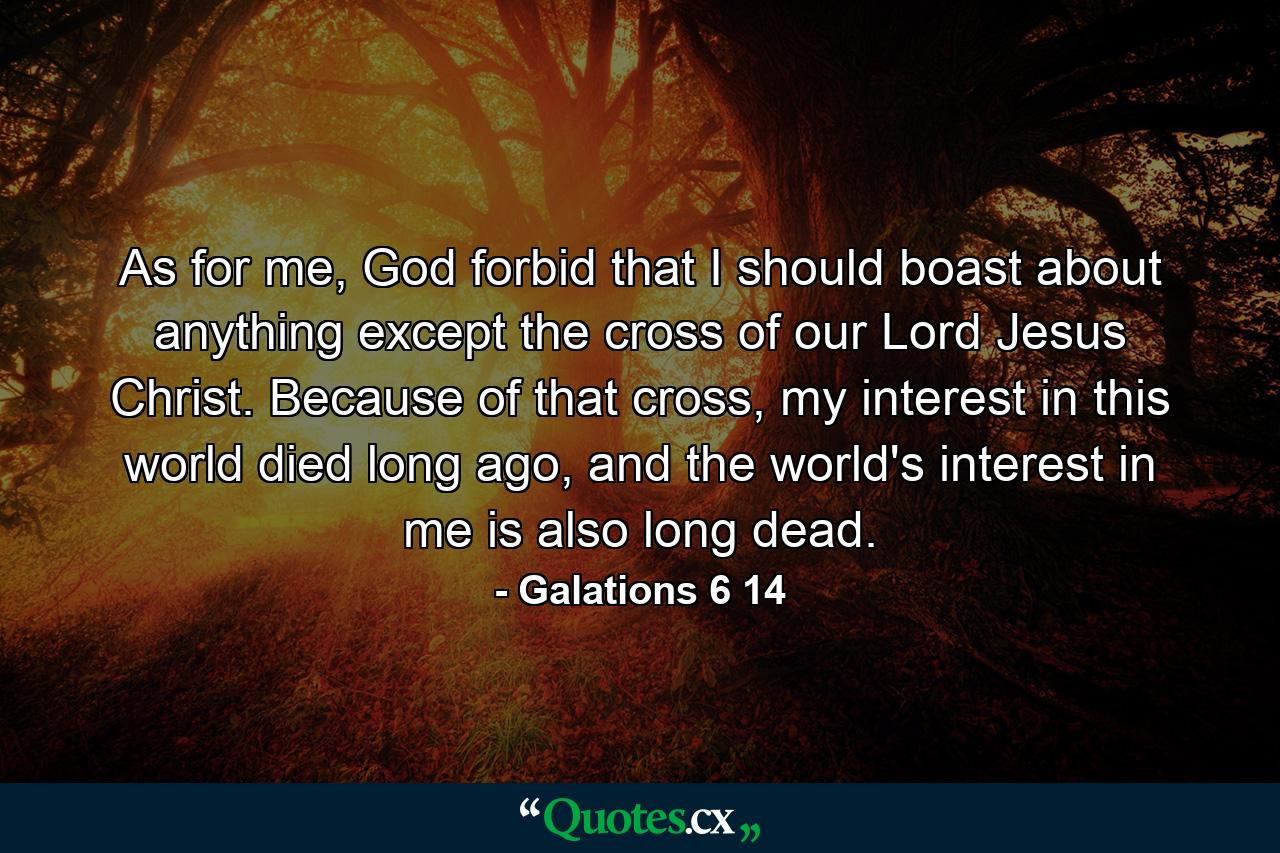 As for me, God forbid that I should boast about anything except the cross of our Lord Jesus Christ. Because of that cross, my interest in this world died long ago, and the world's interest in me is also long dead. - Quote by Galations 6 14