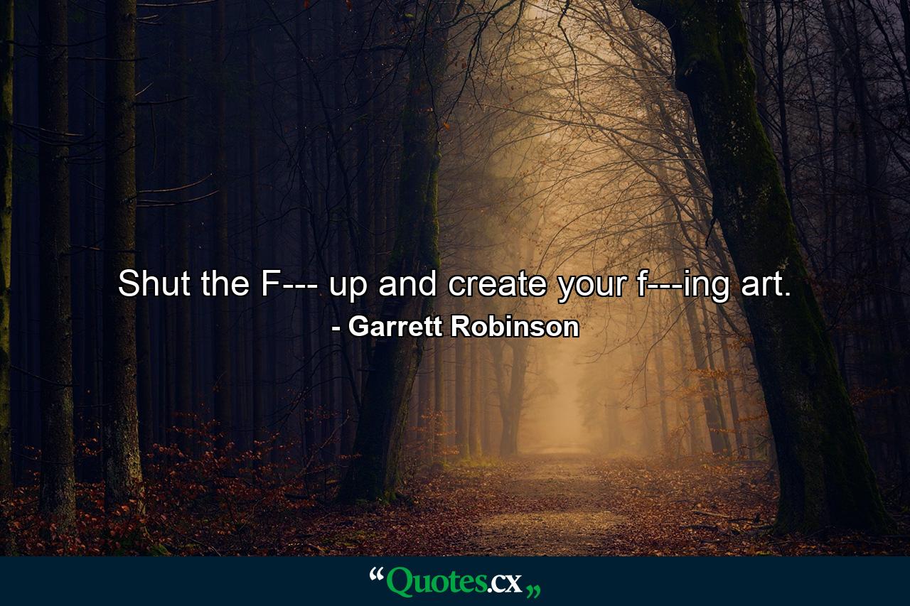 Shut the F--- up and create your f---ing art. - Quote by Garrett Robinson