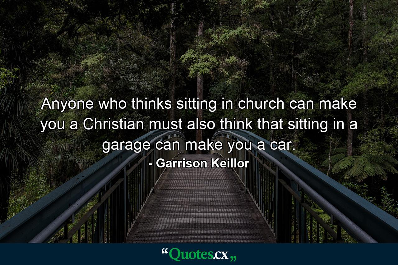 Anyone who thinks sitting in church can make you a Christian must also think that sitting in a garage can make you a car. - Quote by Garrison Keillor