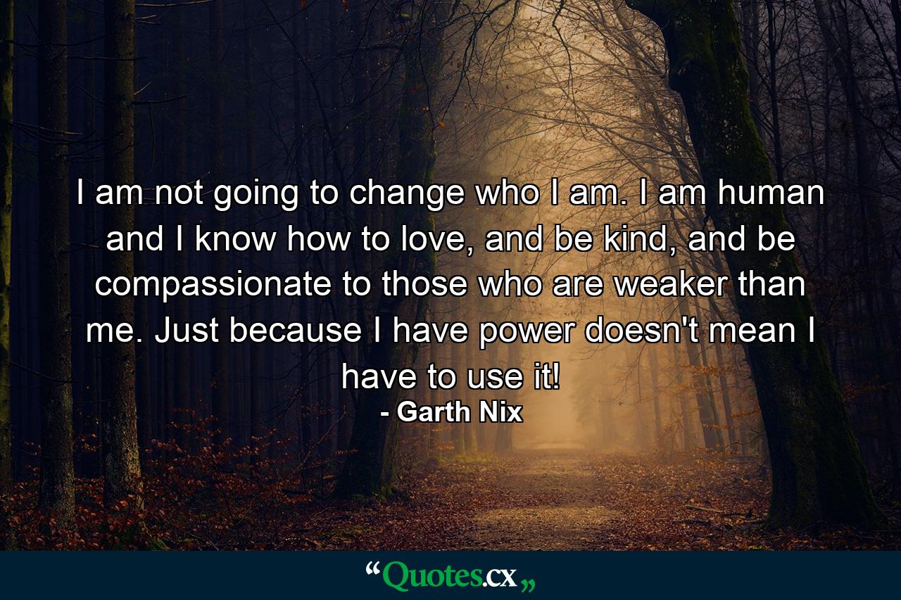 I am not going to change who I am. I am human and I know how to love, and be kind, and be compassionate to those who are weaker than me. Just because I have power doesn't mean I have to use it! - Quote by Garth Nix