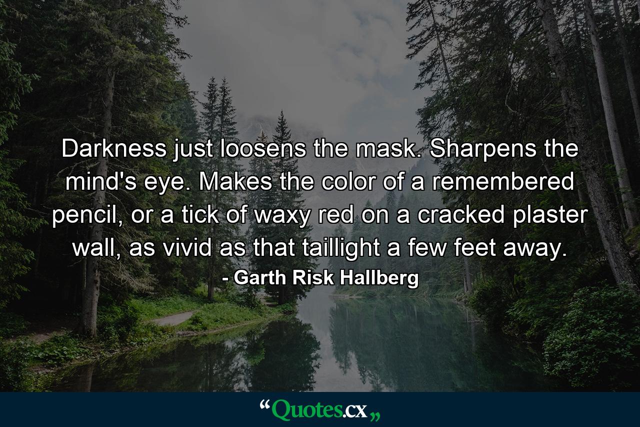 Darkness just loosens the mask. Sharpens the mind's eye. Makes the color of a remembered pencil, or a tick of waxy red on a cracked plaster wall, as vivid as that taillight a few feet away. - Quote by Garth Risk Hallberg