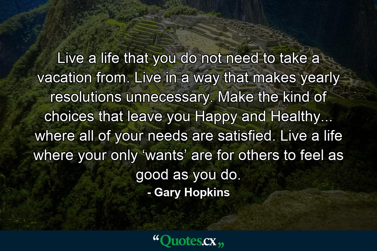 Live a life that you do not need to take a vacation from. Live in a way that makes yearly resolutions unnecessary. Make the kind of choices that leave you Happy and Healthy... where all of your needs are satisfied. Live a life where your only ‘wants’ are for others to feel as good as you do. - Quote by Gary Hopkins