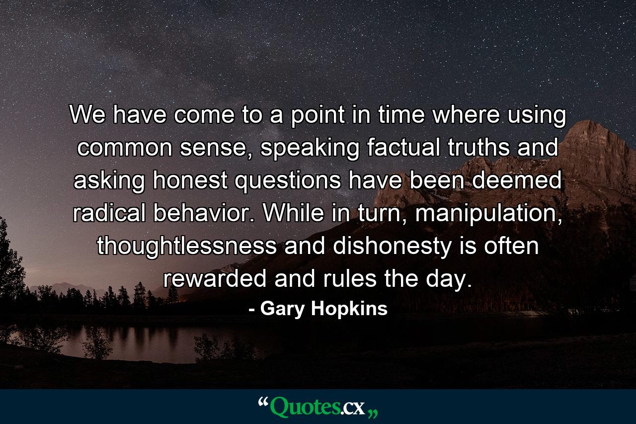 We have come to a point in time where using common sense, speaking factual truths and asking honest questions have been deemed radical behavior. While in turn, manipulation, thoughtlessness and dishonesty is often rewarded and rules the day. - Quote by Gary Hopkins