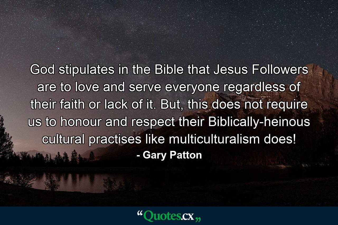 God stipulates in the Bible that Jesus Followers are to love and serve everyone regardless of their faith or lack of it. But, this does not require us to honour and respect their Biblically-heinous cultural practises like multiculturalism does! - Quote by Gary Patton