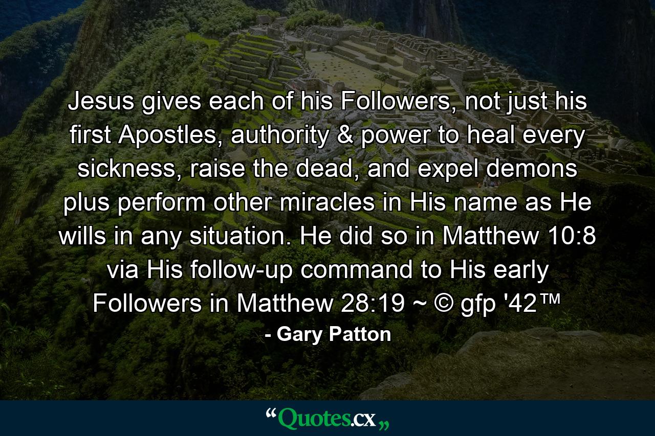 Jesus gives each of his Followers, not just his first Apostles, authority & power to heal every sickness, raise the dead, and expel demons plus perform other miracles in His name as He wills in any situation. He did so in Matthew 10:8 via His follow-up command to His early Followers in Matthew 28:19 ~ © gfp '42™ - Quote by Gary Patton