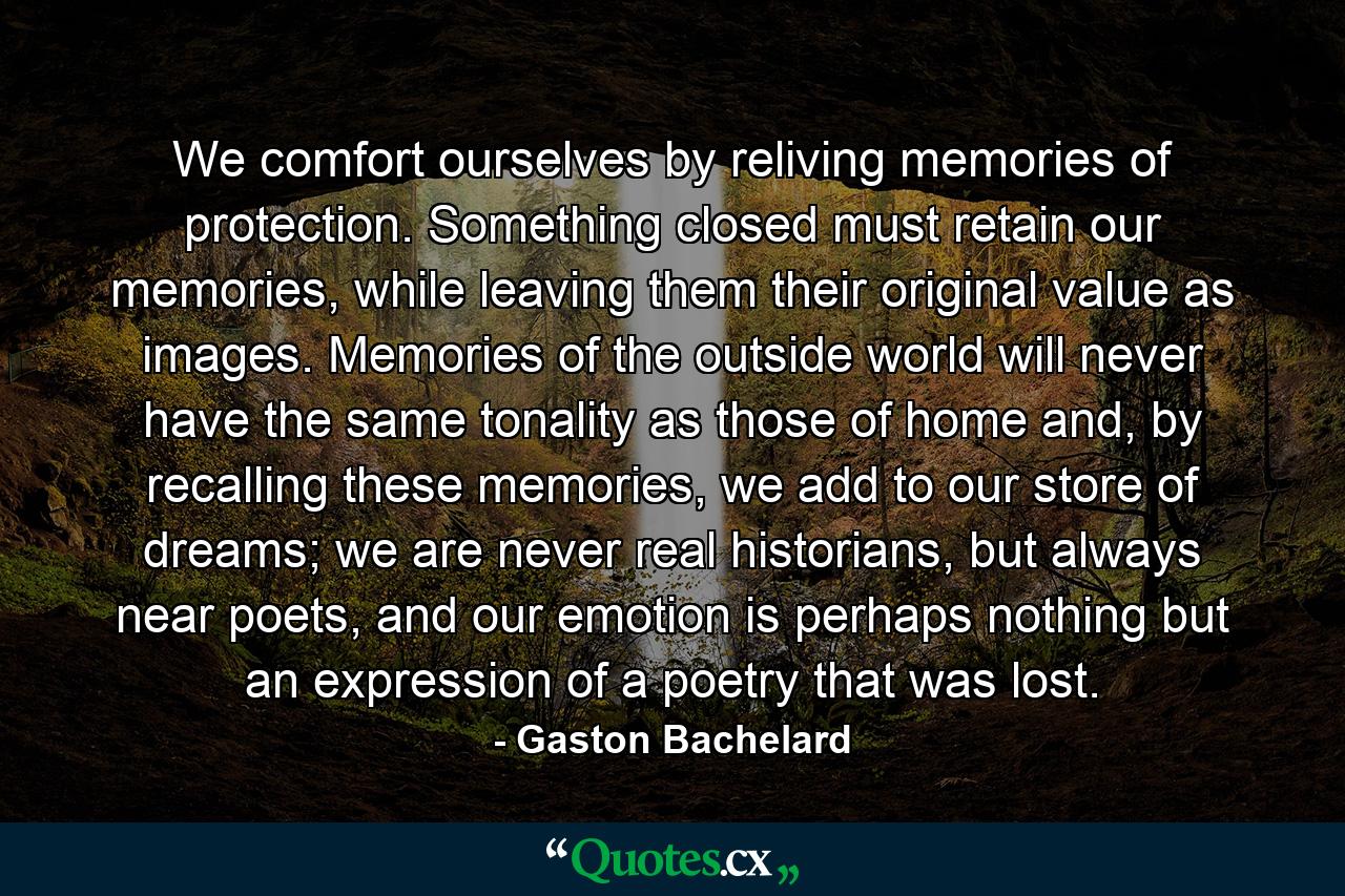 We comfort ourselves by reliving memories of protection. Something closed must retain our memories, while leaving them their original value as images. Memories of the outside world will never have the same tonality as those of home and, by recalling these memories, we add to our store of dreams; we are never real historians, but always near poets, and our emotion is perhaps nothing but an expression of a poetry that was lost. - Quote by Gaston Bachelard