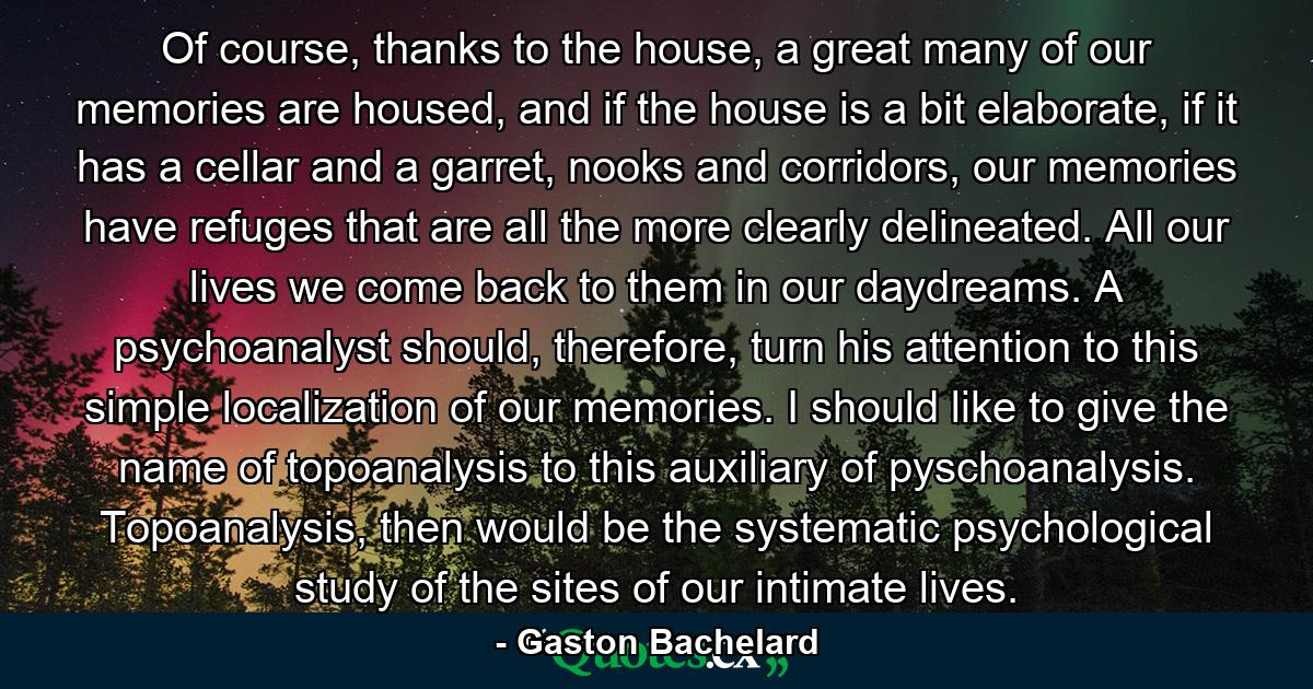 Of course, thanks to the house, a great many of our memories are housed, and if the house is a bit elaborate, if it has a cellar and a garret, nooks and corridors, our memories have refuges that are all the more clearly delineated. All our lives we come back to them in our daydreams. A psychoanalyst should, therefore, turn his attention to this simple localization of our memories. I should like to give the name of topoanalysis to this auxiliary of pyschoanalysis. Topoanalysis, then would be the systematic psychological study of the sites of our intimate lives. - Quote by Gaston Bachelard