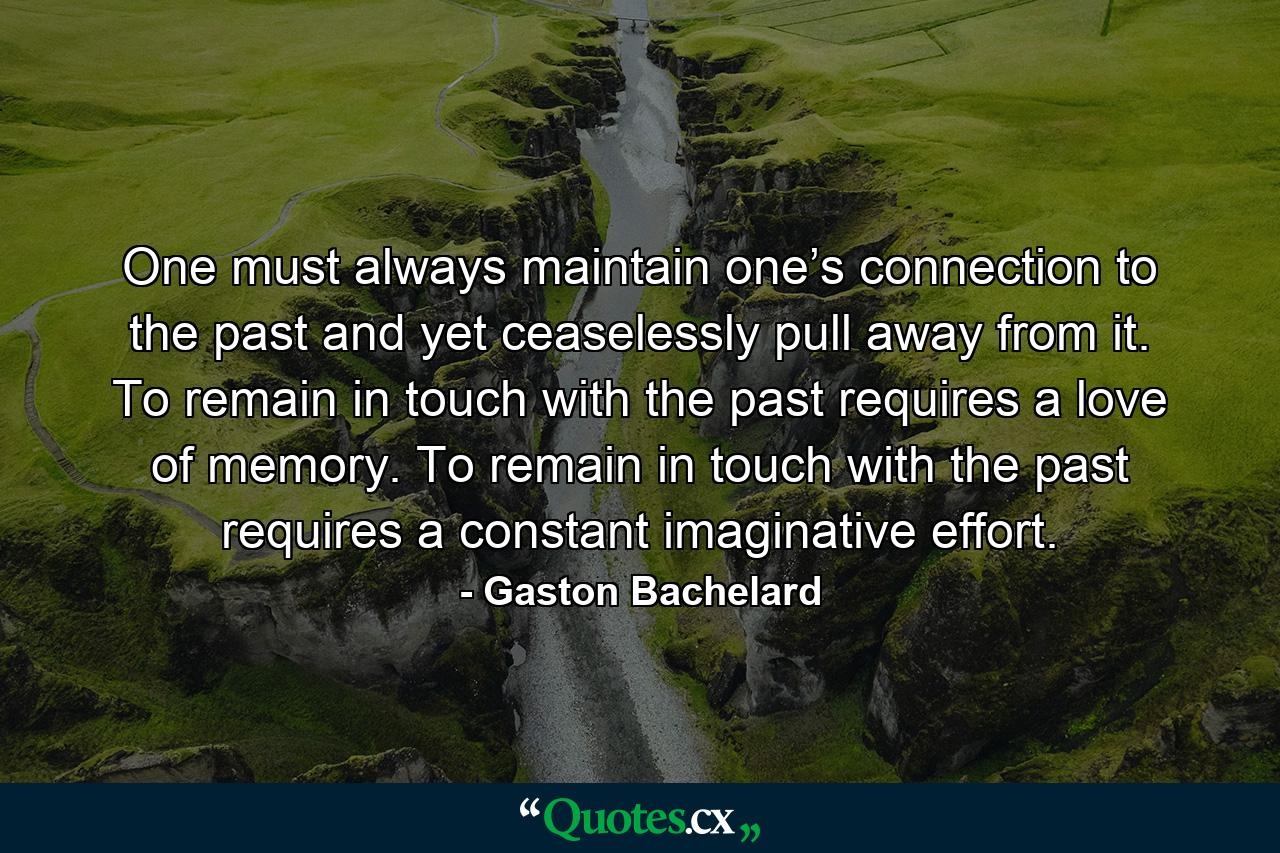 One must always maintain one’s connection to the past and yet ceaselessly pull away from it. To remain in touch with the past requires a love of memory. To remain in touch with the past requires a constant imaginative effort. - Quote by Gaston Bachelard