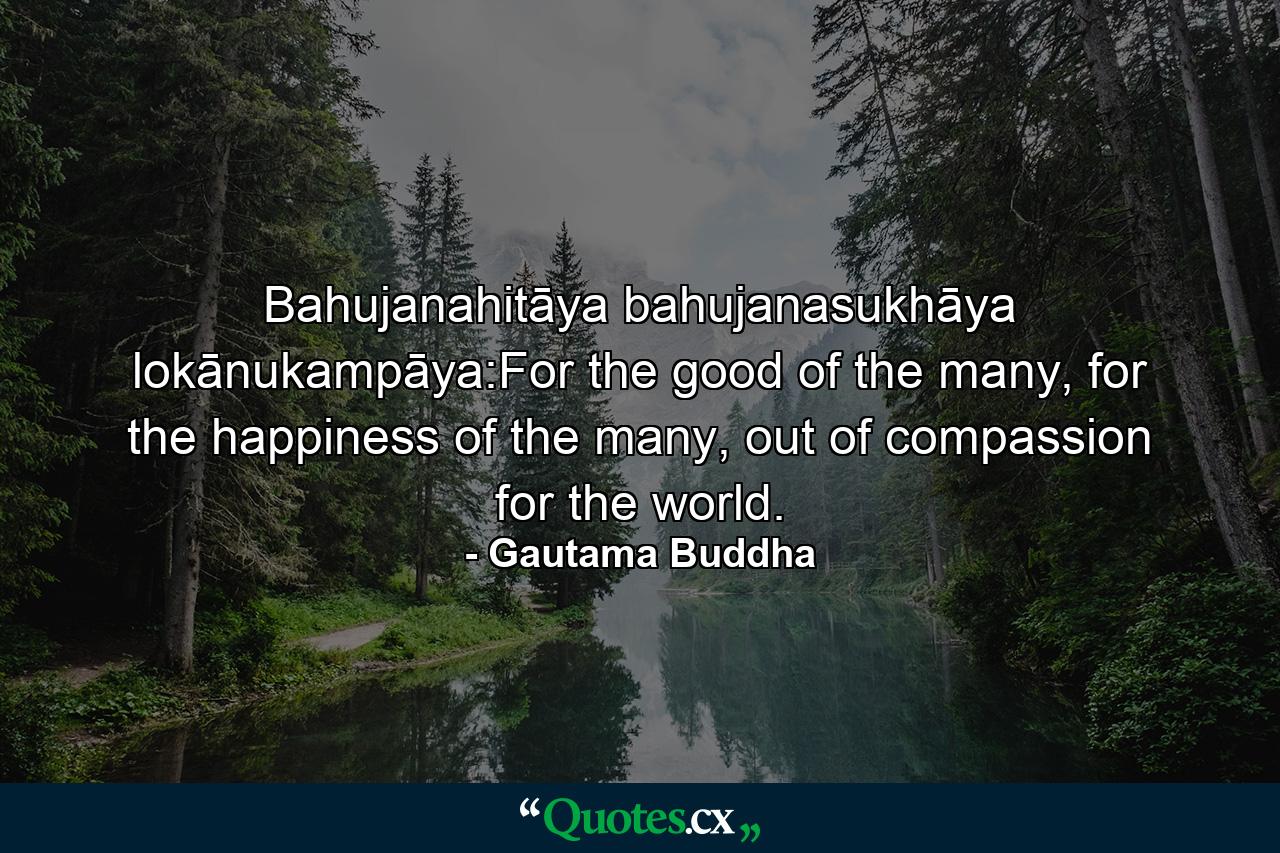 Bahujanahitāya bahujanasukhāya lokānukampāya:For the good of the many, for the happiness of the many, out of compassion for the world. - Quote by Gautama Buddha