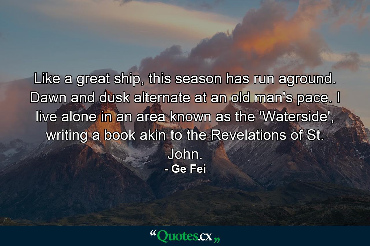 Like a great ship, this season has run aground. Dawn and dusk alternate at an old man's pace. I live alone in an area known as the 'Waterside', writing a book akin to the Revelations of St. John. - Quote by Ge Fei