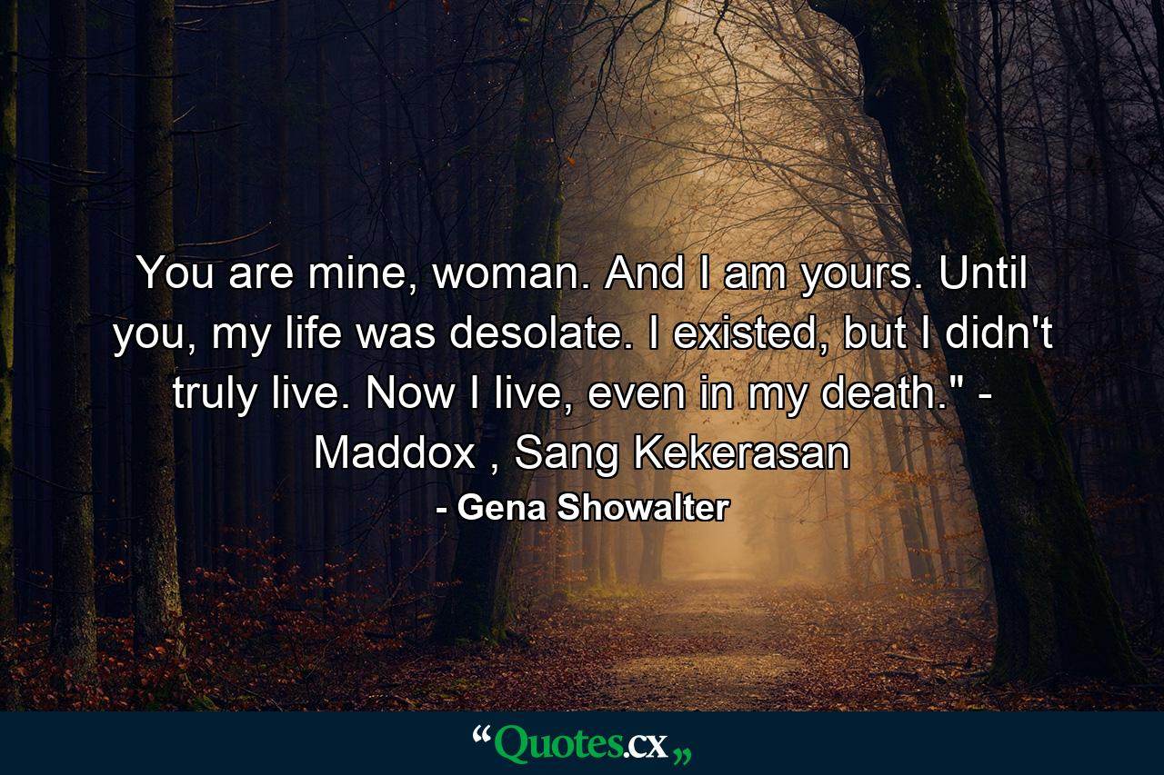 You are mine, woman. And I am yours. Until you, my life was desolate. I existed, but I didn't truly live. Now I live, even in my death.