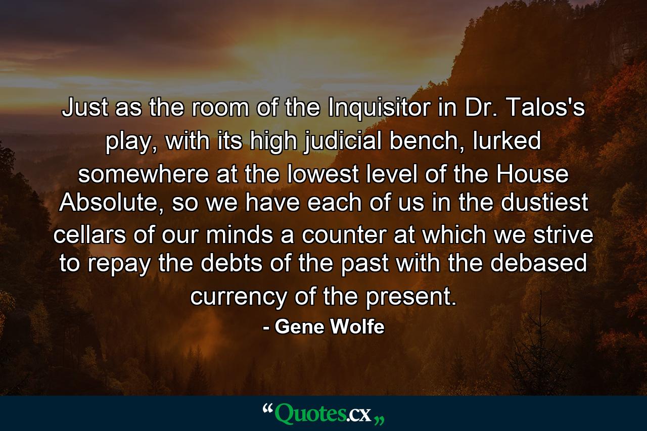 Just as the room of the Inquisitor in Dr. Talos's play, with its high judicial bench, lurked somewhere at the lowest level of the House Absolute, so we have each of us in the dustiest cellars of our minds a counter at which we strive to repay the debts of the past with the debased currency of the present. - Quote by Gene Wolfe