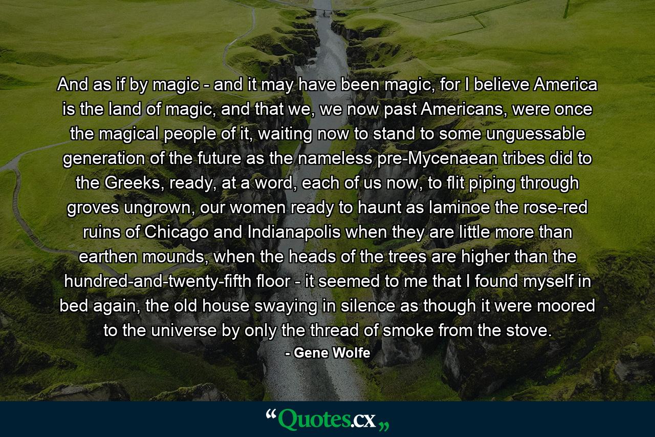 And as if by magic - and it may have been magic, for I believe America is the land of magic, and that we, we now past Americans, were once the magical people of it, waiting now to stand to some unguessable generation of the future as the nameless pre-Mycenaean tribes did to the Greeks, ready, at a word, each of us now, to flit piping through groves ungrown, our women ready to haunt as laminoe the rose-red ruins of Chicago and Indianapolis when they are little more than earthen mounds, when the heads of the trees are higher than the hundred-and-twenty-fifth floor - it seemed to me that I found myself in bed again, the old house swaying in silence as though it were moored to the universe by only the thread of smoke from the stove. - Quote by Gene Wolfe