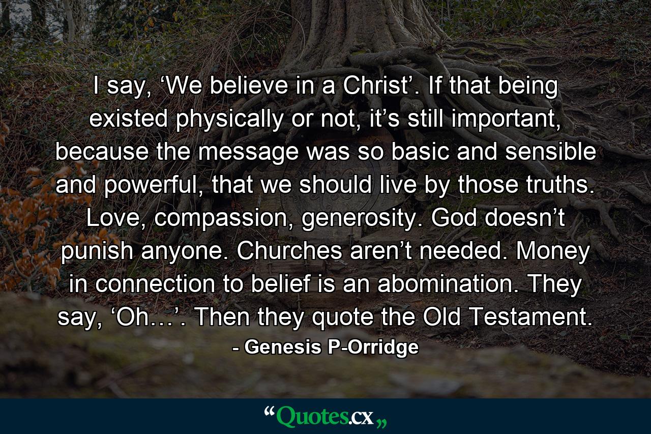 I say, ‘We believe in a Christ’. If that being existed physically or not, it’s still important, because the message was so basic and sensible and powerful, that we should live by those truths. Love, compassion, generosity. God doesn’t punish anyone. Churches aren’t needed. Money in connection to belief is an abomination. They say, ‘Oh…’. Then they quote the Old Testament. - Quote by Genesis P-Orridge