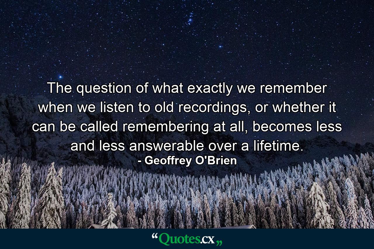 The question of what exactly we remember when we listen to old recordings, or whether it can be called remembering at all, becomes less and less answerable over a lifetime. - Quote by Geoffrey O'Brien