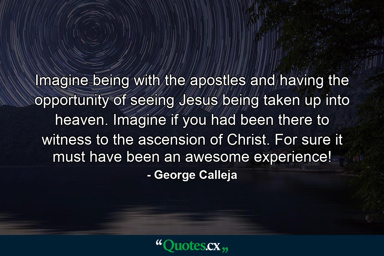 Imagine being with the apostles and having the opportunity of seeing Jesus being taken up into heaven. Imagine if you had been there to witness to the ascension of Christ. For sure it must have been an awesome experience! - Quote by George Calleja