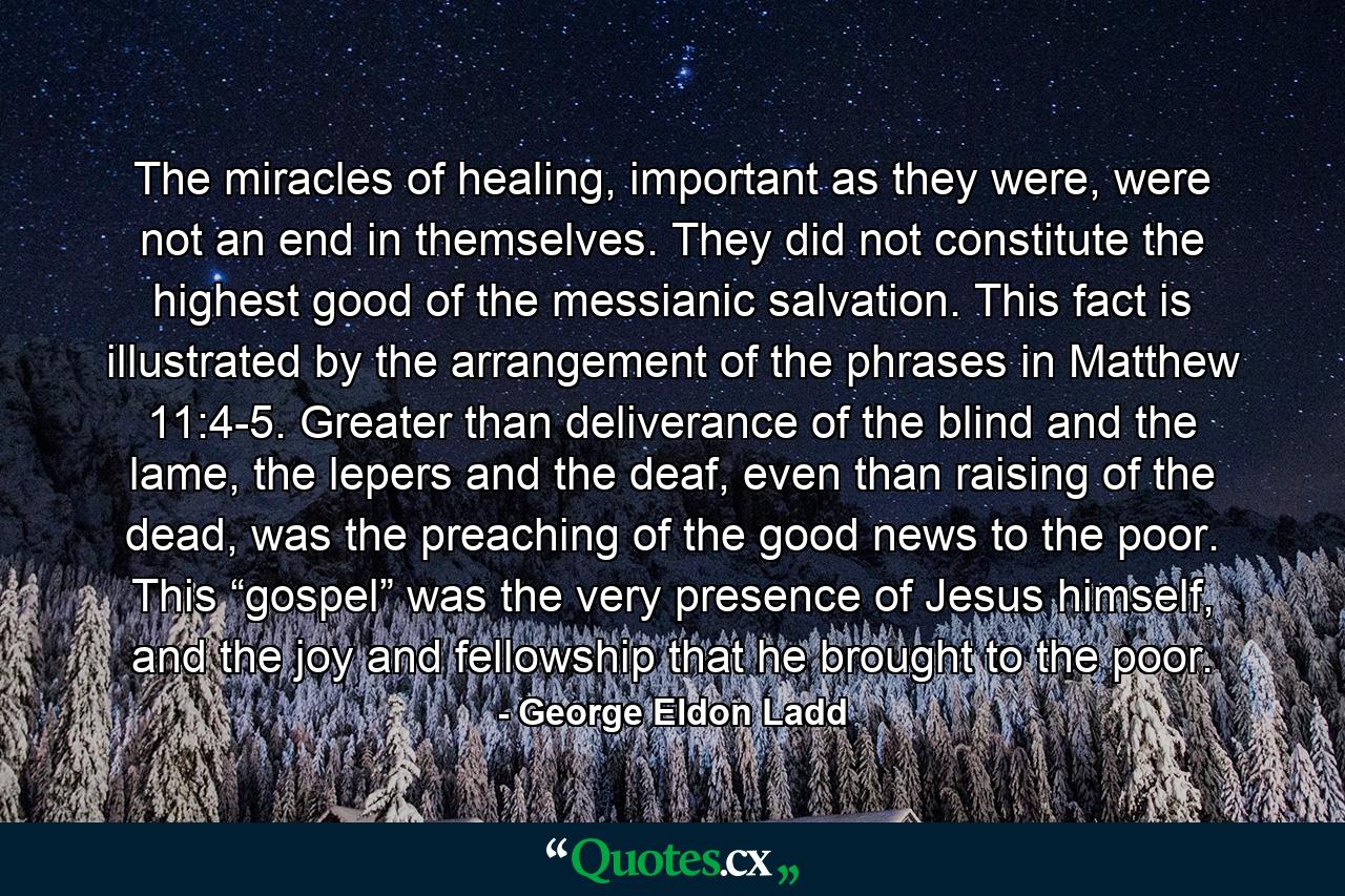 The miracles of healing, important as they were, were not an end in themselves. They did not constitute the highest good of the messianic salvation. This fact is illustrated by the arrangement of the phrases in Matthew 11:4-5. Greater than deliverance of the blind and the lame, the lepers and the deaf, even than raising of the dead, was the preaching of the good news to the poor. This “gospel” was the very presence of Jesus himself, and the joy and fellowship that he brought to the poor. - Quote by George Eldon Ladd